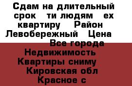 Сдам на длительный срок 6-ти людям 3-ех квартиру  › Район ­ Левобережный › Цена ­ 10 000 - Все города Недвижимость » Квартиры сниму   . Кировская обл.,Красное с.